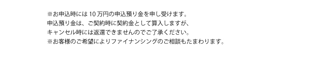 ※お申込時には10万円の申込預り金を申し受けます。申込預り金は、ご契約時に契約金として算入しますが、キャンセル時には返還できませんのでご了承ください。※お客様のご希望によりファイナンシングのご相談もたまわります。