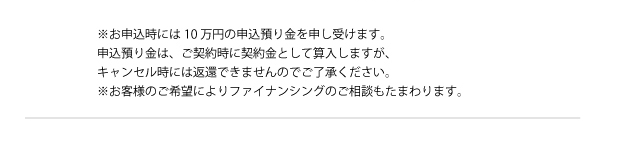 ※お申込時には10万円の申込預り金を申し受けます。申込預り金は、ご契約時に契約金として算入しますが、キャンセル時には返還できませんのでご了承ください。※お客様のご希望によりファイナンシングのご相談もたまわります。
